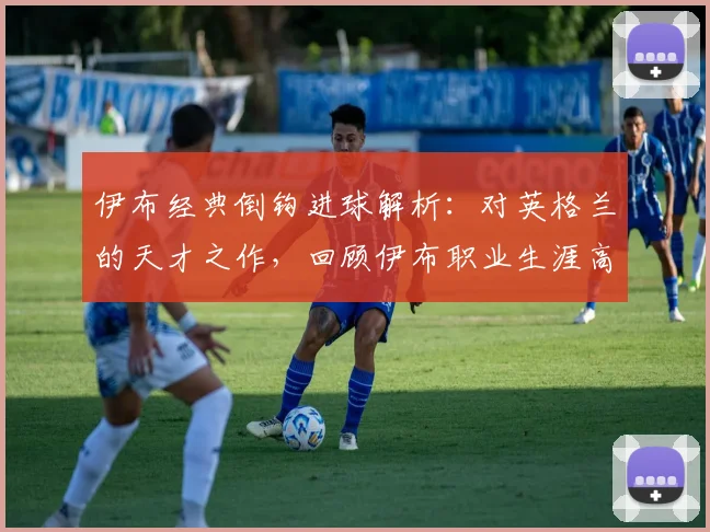 伊布经典倒钩进球解析：对英格兰的天才之作，回顾伊布职业生涯高光时刻