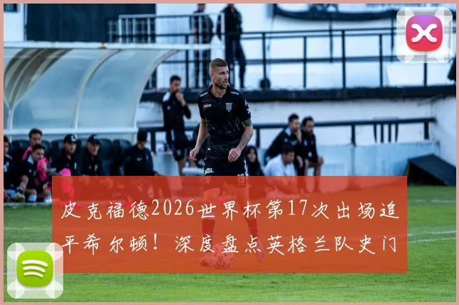 皮克福德2026世界杯第17次出场追平希尔顿！深度盘点英格兰队史门将世界杯出场纪录，展望谁能最终登顶