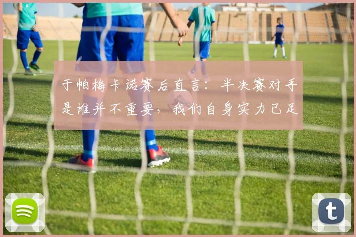 于帕梅卡诺赛后直言：半决赛对手是谁并不重要，我们自身实力已足够强大
