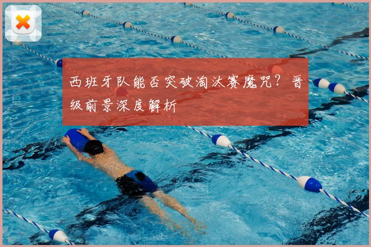 西班牙队能否突破淘汰赛魔咒？晋级前景深度解析