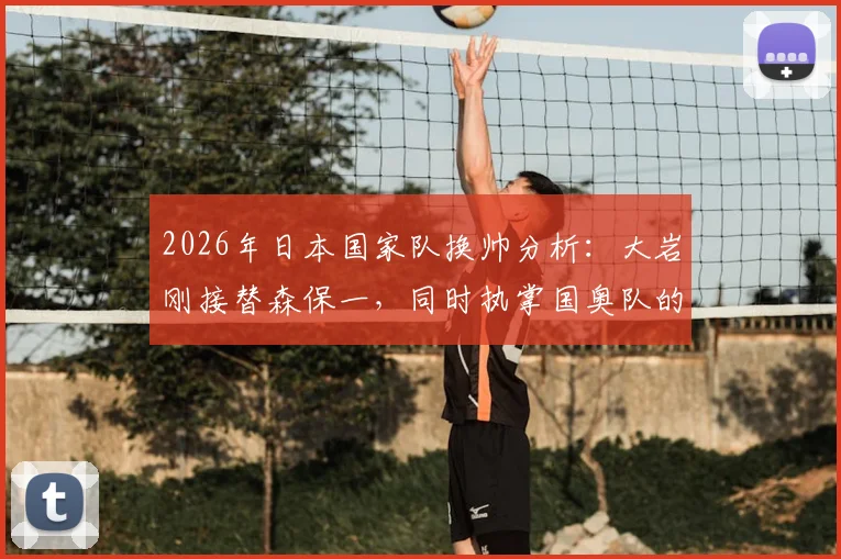 2026年日本国家队换帅分析：大岩刚接替森保一，同时执掌国奥队的挑战与前景