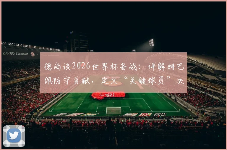 德尚谈2026世界杯备战:详解姆巴佩防守贡献,定义“关键球员”决胜特质与球队战术核心