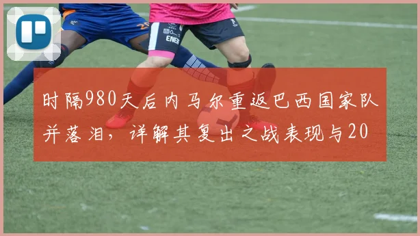 时隔980天后内马尔重返巴西国家队并落泪，详解其复出之战表现与2026前景