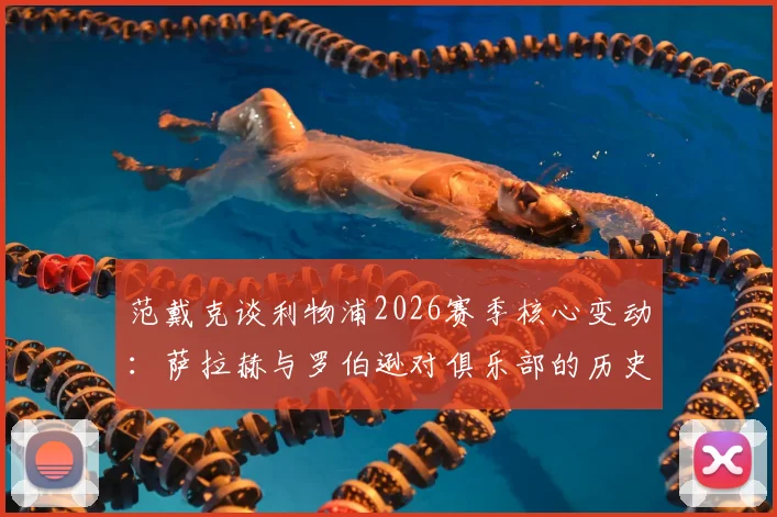 范戴克谈利物浦2026赛季核心变动:萨拉赫与罗伯逊对俱乐部的历史性意义与传奇地位分析,为何他们会永远被铭记