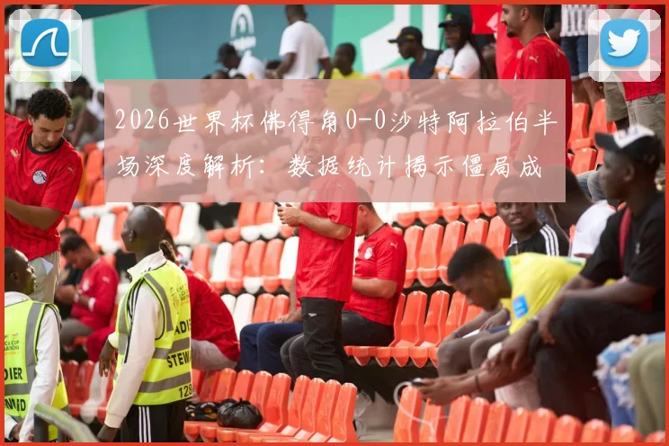 2026世界杯佛得角0-0沙特阿拉伯半场深度解析：数据统计揭示僵局成因，下半场走势前瞻