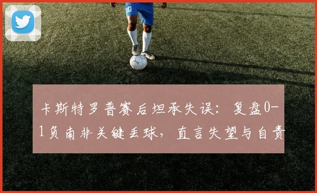 卡斯特罗普赛后坦承失误:复盘0-1负南非关键丢球,直言失望与自责,球队如何调整?