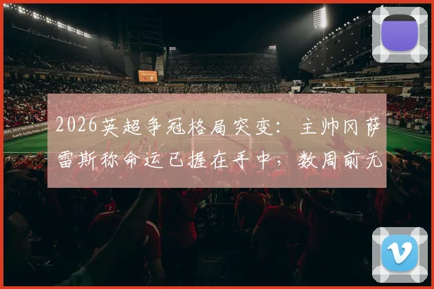 2026英超争冠格局突变：主帅冈萨雷斯称命运已握在手中，数周前无人能料