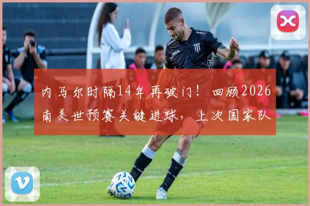 内马尔时隔14年再破门！回顾2026南美世预赛关键进球，上次国家队大赛得分还得追溯到2012年