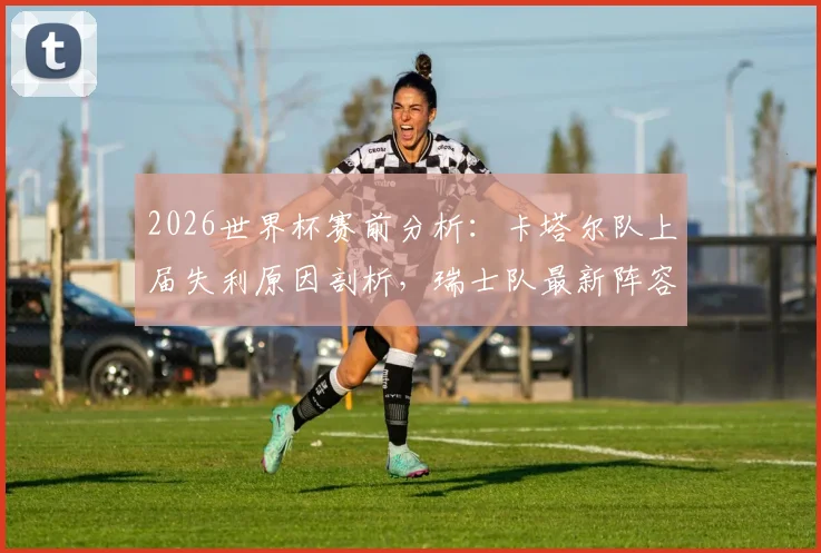 2026世界杯赛前分析：卡塔尔队上届失利原因剖析，瑞士队最新阵容与晋级前景展望