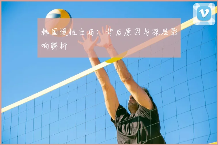 韩国慢性出局:背后原因与深层影响解析