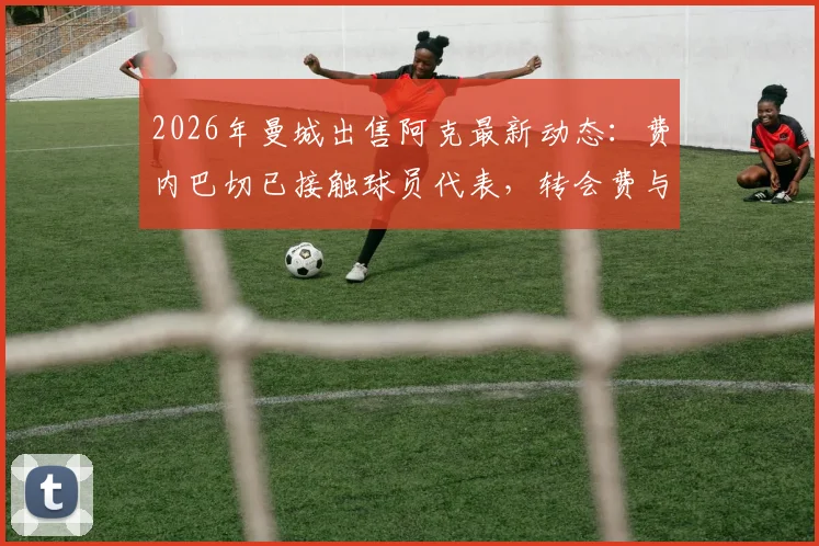 2026年曼城出售阿克最新动态：费内巴切已接触球员代表，转会费与替代者成焦点