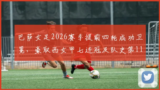 巴萨女足2026赛季提前四轮成功卫冕，豪取西女甲七连冠及队史第11座冠军奖杯深度解析