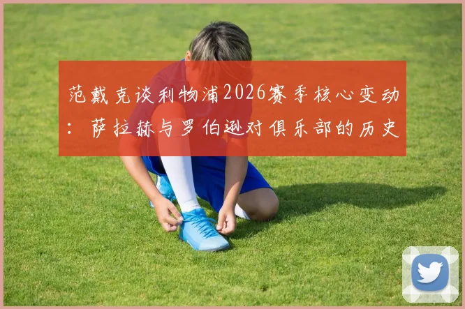 范戴克谈利物浦2026赛季核心变动：萨拉赫与罗伯逊对俱乐部的历史性意义与传奇地位分析，为何他们会永远被铭记