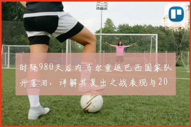 时隔980天后内马尔重返巴西国家队并落泪，详解其复出之战表现与2026前景